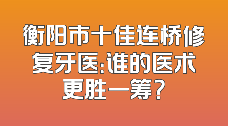 衡阳市十佳连桥修复牙医：谁的医术更胜一筹？