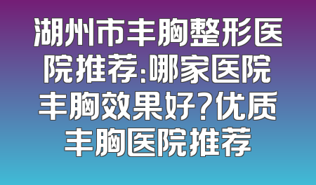 湖州市丰胸整形医院推荐：哪家医院丰胸效果好？优质丰胸医院推荐