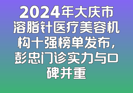 2024年大庆市溶脂针医疗美容机构十强榜单发布，彭忠门诊实力与口碑并重
