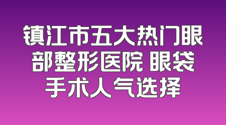 镇江市五大热门眼部整形医院 眼袋手术人气选择