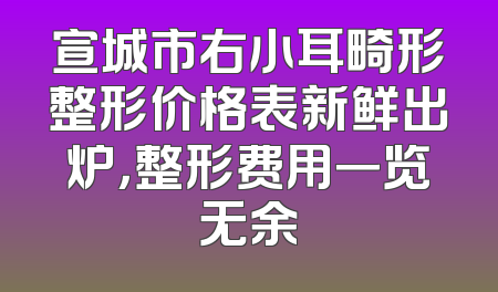 宣城市右小耳畸形整形价格表新鲜出炉，整形费用一览无余
