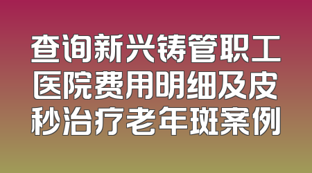 查询新兴铸管职工医院费用明细及皮秒治疗老年斑案例
