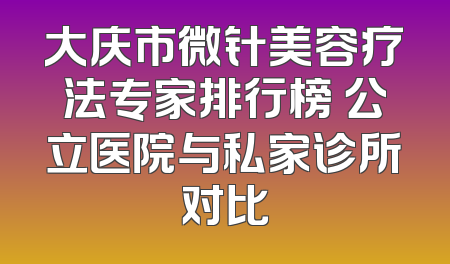 大庆市微针美容疗法专家排行榜 公立医院与私家诊所对比