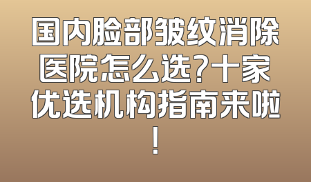 国内脸部皱纹消除医院怎么选？十家优选机构指南来啦！