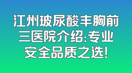 江州玻尿酸丰胸前三医院介绍：专业安全品质之选！