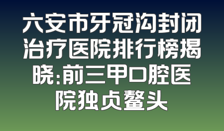 六安市牙冠沟封闭治疗医院排行榜揭晓：前三甲口腔医院独占鳌头