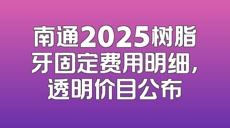南通2025树脂牙固定费用明细，透明价目公布