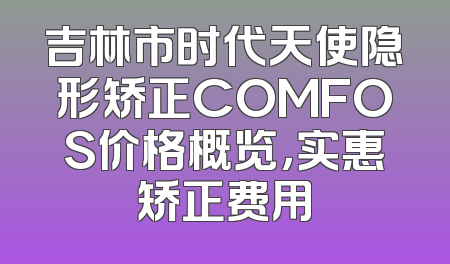 吉林市时代天使隐形矫正COMFOS价格概览，实惠矫正费用