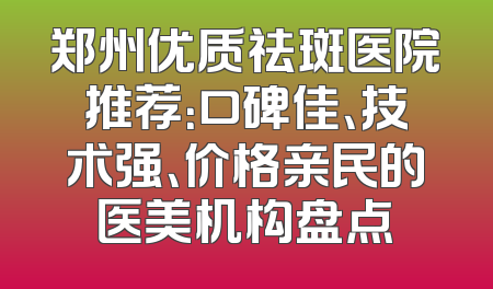 郑州优质祛斑医院推荐：口碑佳、技术强、价格亲民的医美机构盘点