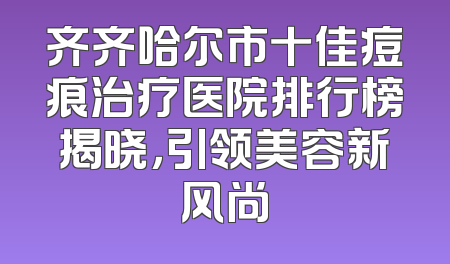 齐齐哈尔市十佳痘痕治疗医院排行榜揭晓，引领美容新风尚