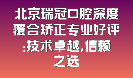 北京瑞冠口腔深度覆合矫正专业好评：技术卓越，信赖之选