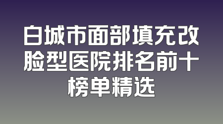 白城市面部填充改脸型医院排名前十榜单精选
