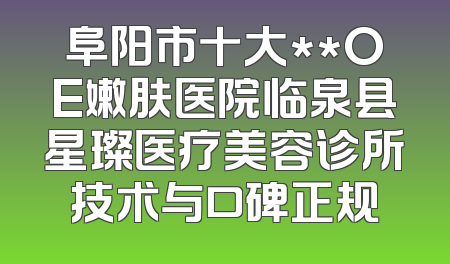 阜阳市十大**OE嫩肤医院临泉县星璨医疗美容诊所技术与口碑正规