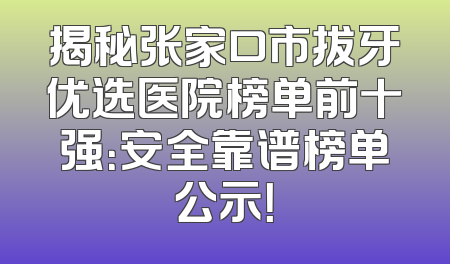 揭秘张家口市拔牙优选医院榜单前十强：安全靠谱榜单公示！