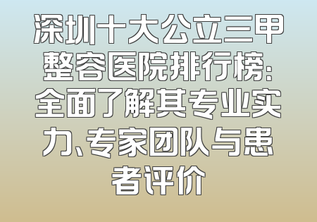 深圳十大公立三甲整容医院排行榜：全面了解其专业实力、专家团队与患者评价