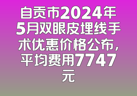 自贡市2024年5月双眼皮埋线手术优惠价格公布，平均费用7747元