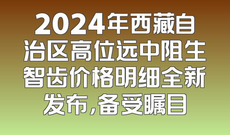 2024年西藏自治区高位远中阻生智齿价格明细全新发布，备受瞩目