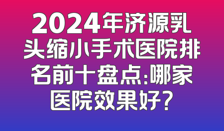 2024年济源乳头缩小手术医院排名前十盘点：哪家医院效果好？