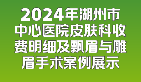 2024年湖州市中心医院皮肤科收费明细及飘眉与雕眉手术案例展示