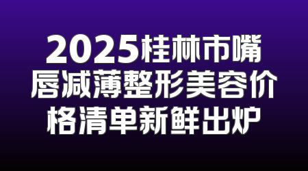 2025桂林市嘴唇减薄整形美容价格清单新鲜出炉