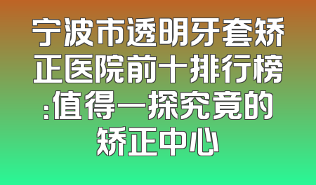 宁波市透明牙套矫正医院前十排行榜：值得一探究竟的矫正中心