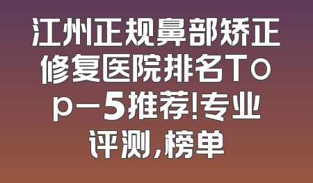 江州正规鼻部矫正修复医院排名Top_5推荐！专业评测，榜单