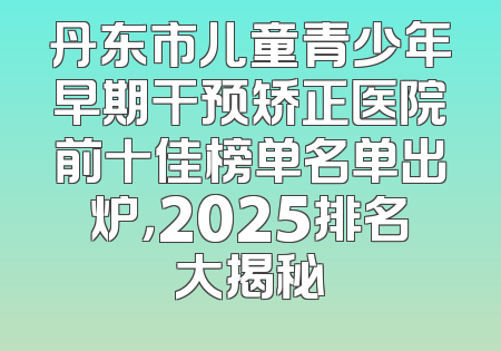 丹东市儿童青少年早期干预矫正医院前十佳榜单名单出炉，2025排名大揭秘