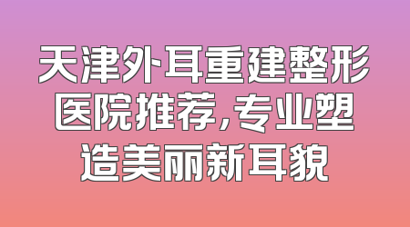 天津外耳重建整形医院推荐，专业塑造美丽新耳貌