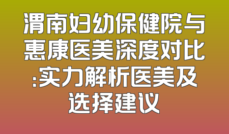渭南妇幼保健院与惠康医美深度对比：实力解析医美及选择建议