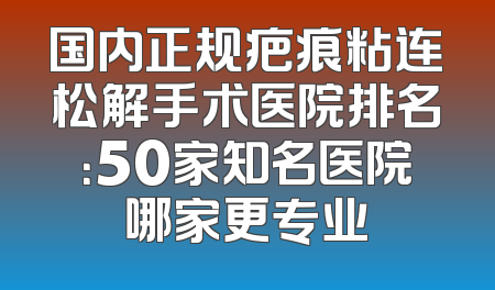 国内正规疤痕粘连松解手术医院排名：50家知名医院哪家更专业