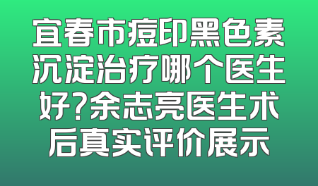 宜春市痘印黑色素沉淀治疗哪个医生好？余志亮医生术后真实评价展示