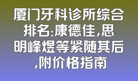厦门牙科诊所综合排名：康德佳，思明峰煜等紧随其后 ，附价格指南