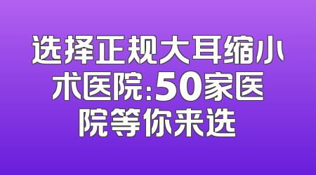 选择正规大耳缩小术医院：50家医院等你来选