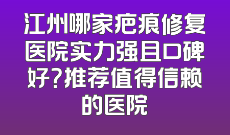 江州哪家疤痕修复医院实力强且口碑好？推荐值得信赖的医院