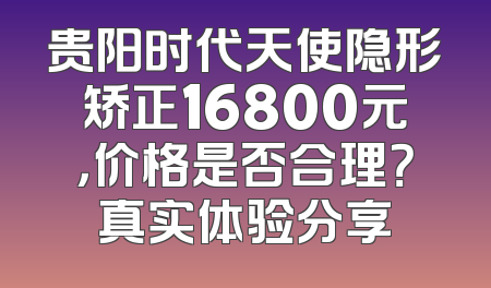 贵阳时代天使隐形矫正16800元，价格是否合理？真实体验分享