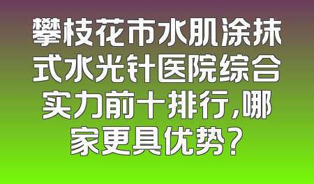 攀枝花市水肌涂抹式水光针医院综合实力前十排行，哪家更具优势？