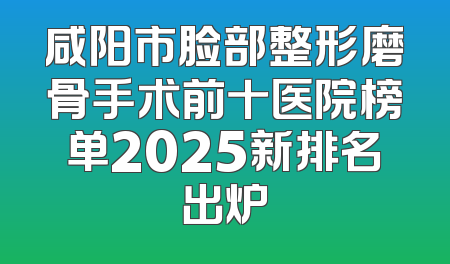 咸阳市脸部整形磨骨手术前十医院榜单2025新排名出炉