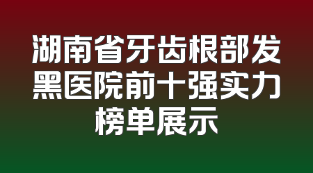 湖南省牙齿根部发黑医院前十强实力榜单展示
