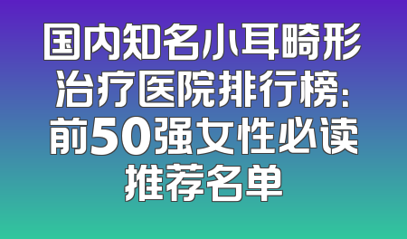国内知名小耳畸形治疗医院排行榜：前50强女性必读推荐名单