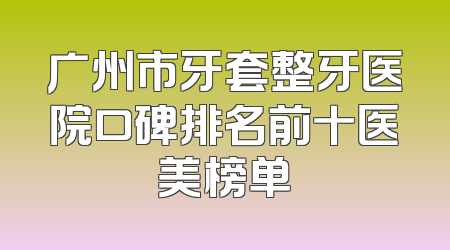 广州市牙套整牙医院口碑排名前十医美榜单