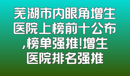 芜湖市内眼角增生医院上榜前十公布，榜单强推！增生医院排名强推
