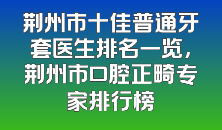 荆州市十佳普通牙套医生排名一览，荆州市口腔正畸专家排行榜