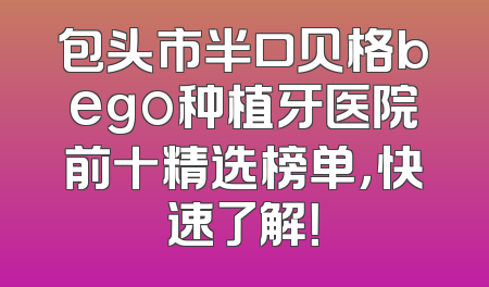 包头市半口贝格bego种植牙医院前十精选榜单，快速了解！