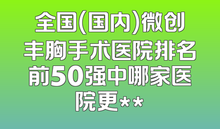 全国（国内）微创丰胸手术医院排名前50强中哪家医院更**