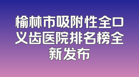 榆林市吸附性全口义齿医院排名榜全新发布