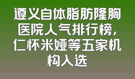 遵义自体脂肪隆胸医院人气排行榜，仁怀米娅等五家机构入选