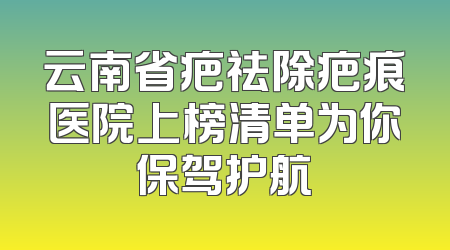云南省疤祛除疤痕医院上榜清单为你保驾护航