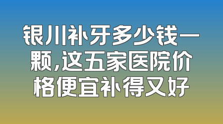银川补牙多少钱一颗，这五家医院价格便宜补得又好