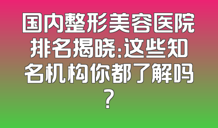 国内整形美容医院排名揭晓：这些知名机构你都了解吗？