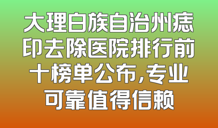 大理白族自治州痣印去除医院排行前十榜单公布，专业可靠值得信赖